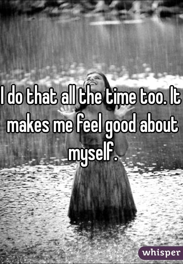 I do that all the time too. It makes me feel good about myself.