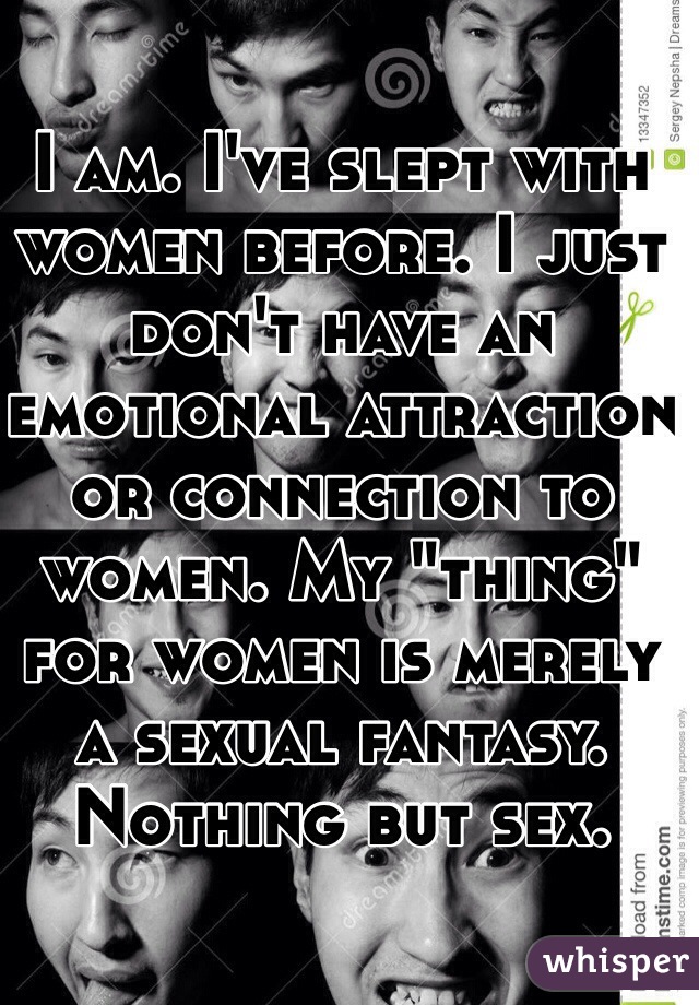 I am. I've slept with women before. I just don't have an emotional attraction or connection to women. My "thing" for women is merely a sexual fantasy. Nothing but sex. 