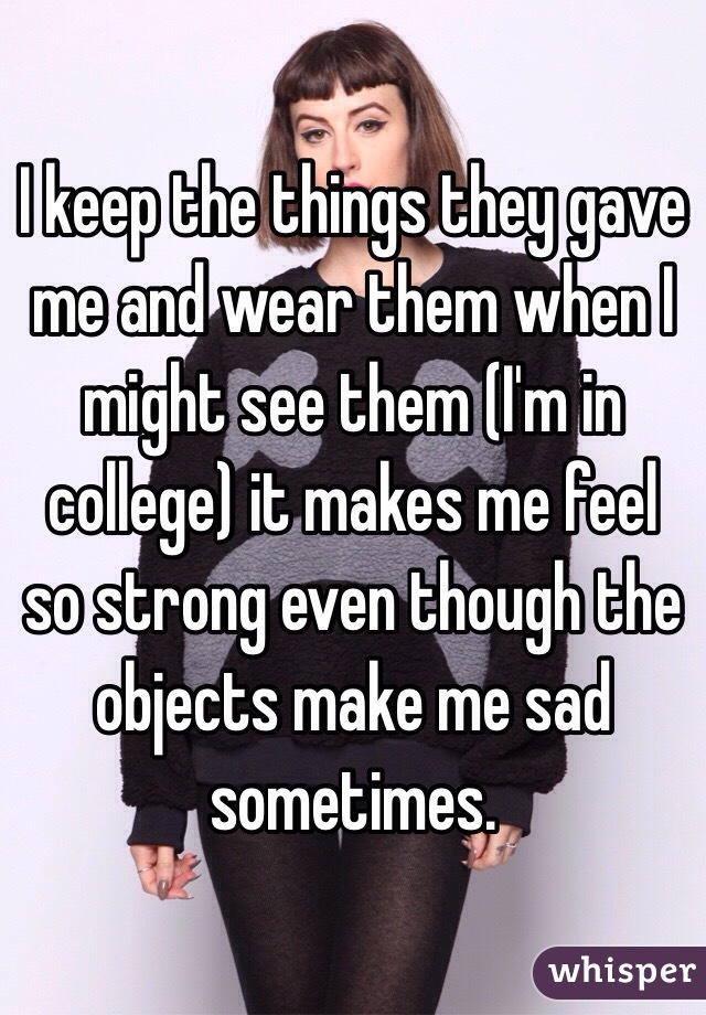 I keep the things they gave me and wear them when I might see them (I'm in college) it makes me feel so strong even though the objects make me sad sometimes.