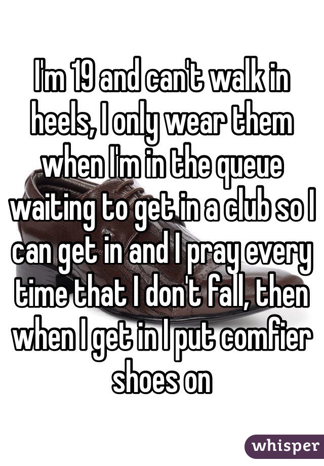 I'm 19 and can't walk in heels, I only wear them when I'm in the queue waiting to get in a club so I can get in and I pray every time that I don't fall, then when I get in I put comfier shoes on 