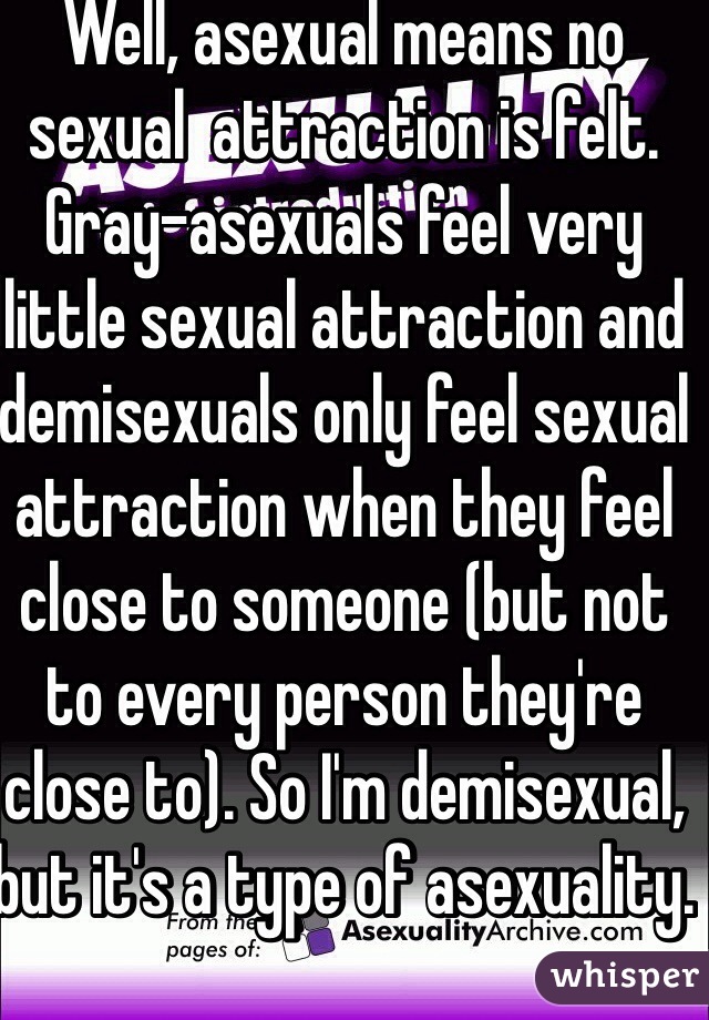 Well, asexual means no sexual  attraction is felt. Gray-asexuals feel very little sexual attraction and demisexuals only feel sexual attraction when they feel close to someone (but not to every person they're close to). So I'm demisexual, but it's a type of asexuality. 