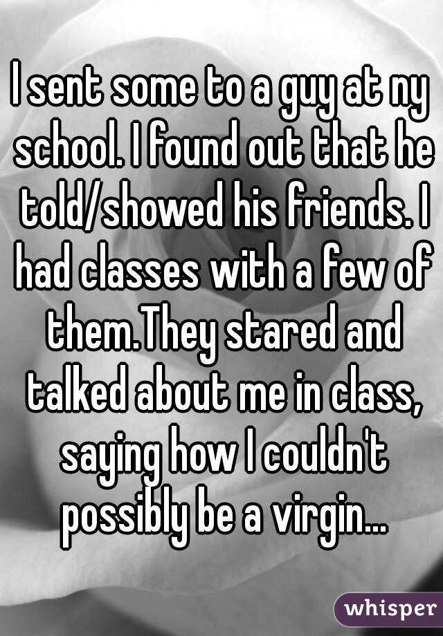 I sent some to a guy at ny school. I found out that he told/showed his friends. I had classes with a few of them.They stared and talked about me in class, saying how I couldn't possibly be a virgin...