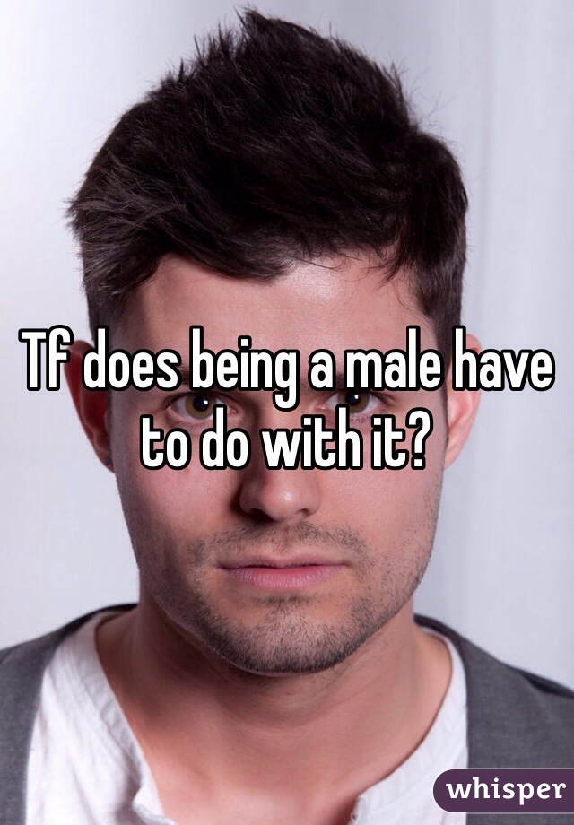 Tf does being a male have to do with it?
