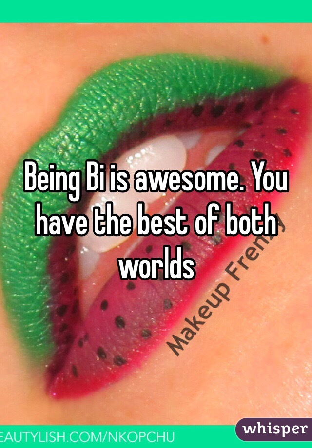 Being Bi is awesome. You have the best of both worlds