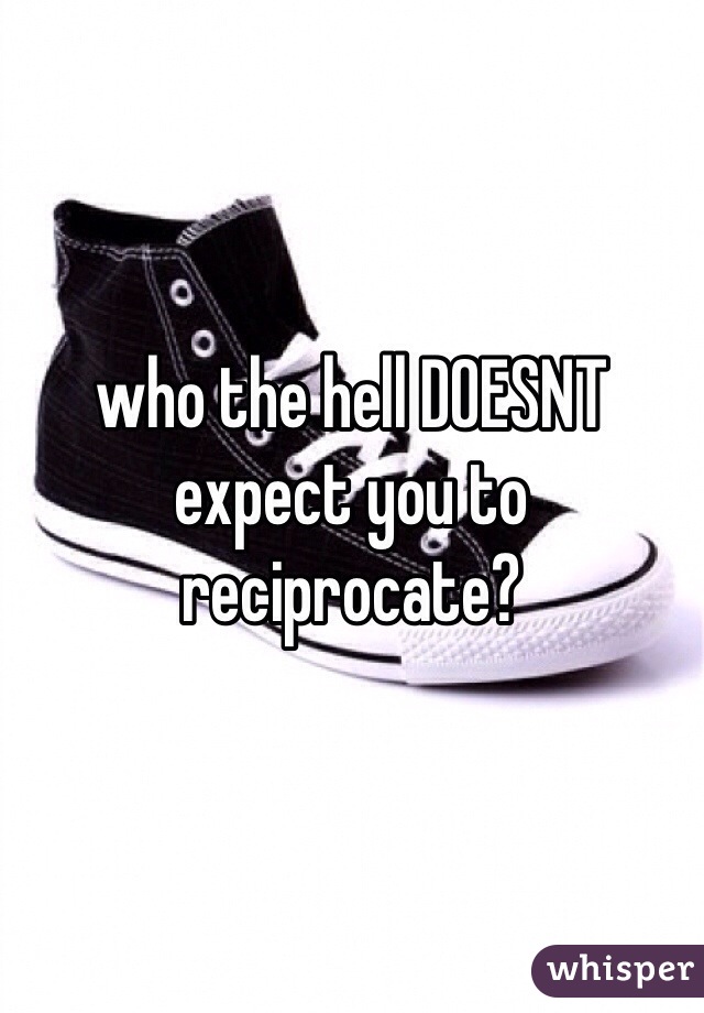 who the hell DOESNT expect you to reciprocate? 