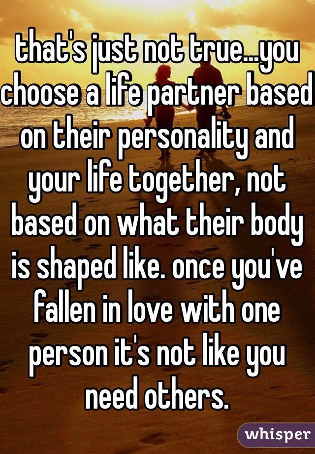 that's just not true...you choose a life partner based on their personality and your life together, not based on what their body is shaped like. once you've fallen in love with one person it's not like you need others. 