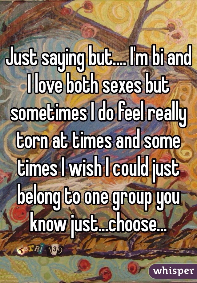 Just saying but.... I'm bi and I love both sexes but sometimes I do feel really torn at times and some times I wish I could just belong to one group you know just...choose...