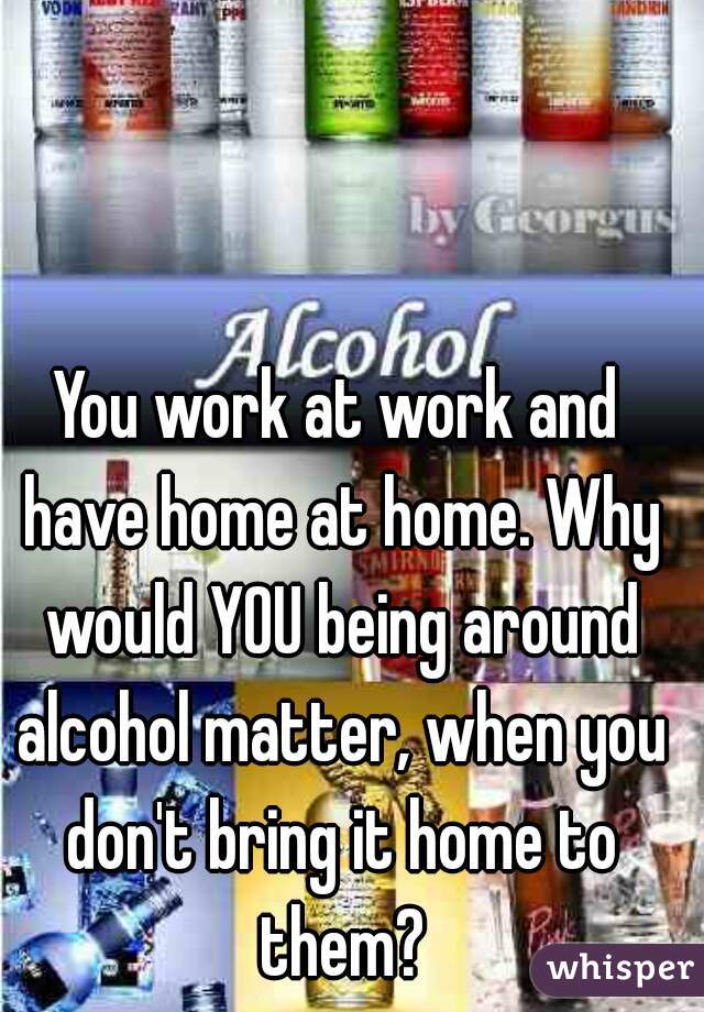 You work at work and have home at home. Why would YOU being around alcohol matter, when you don't bring it home to them?