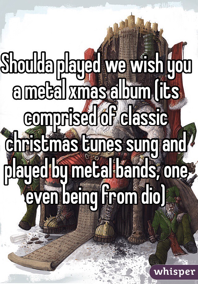 Shoulda played we wish you a metal xmas album (its comprised of classic christmas tunes sung and played by metal bands, one even being from dio)
