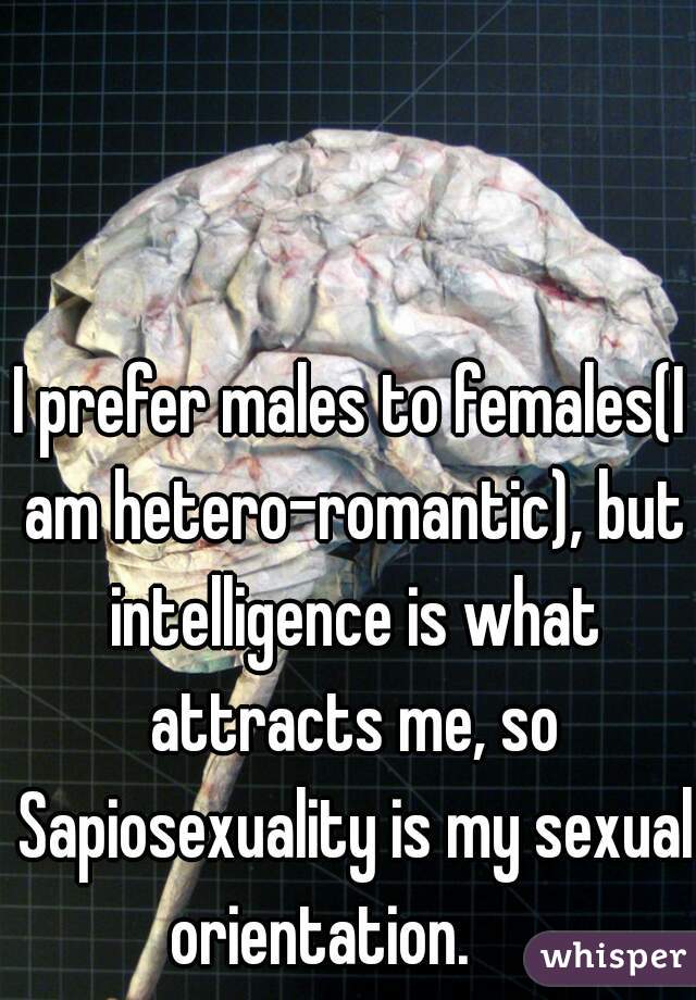 I prefer males to females(I am hetero-romantic), but intelligence is what attracts me, so Sapiosexuality is my sexual orientation.     