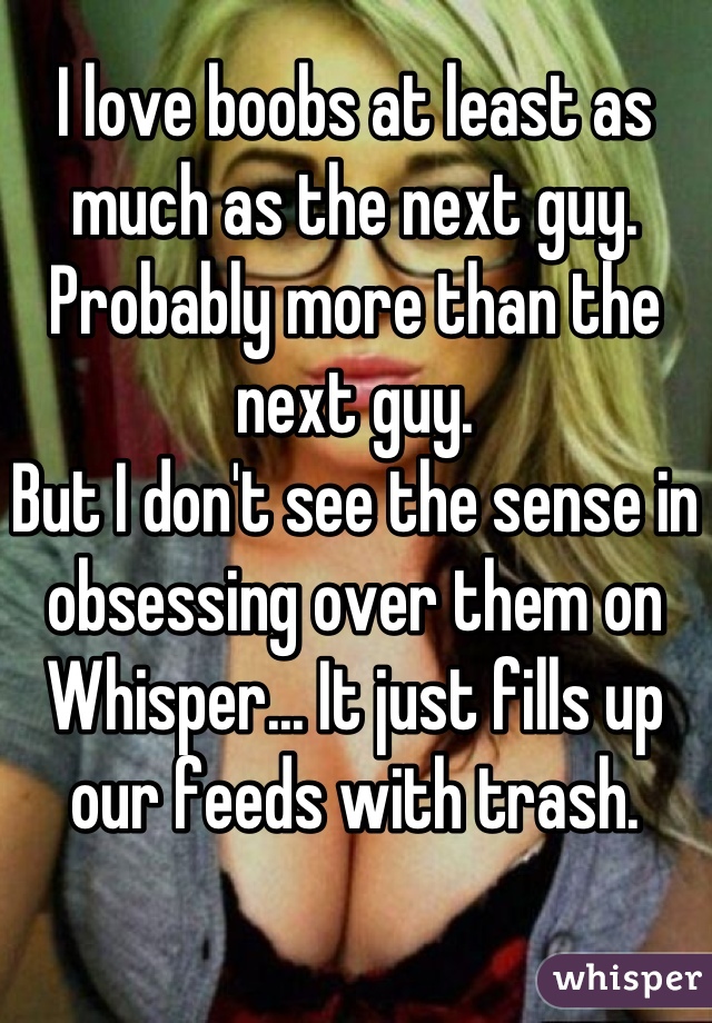 I love boobs at least as much as the next guy. Probably more than the next guy.
But I don't see the sense in obsessing over them on Whisper... It just fills up our feeds with trash.