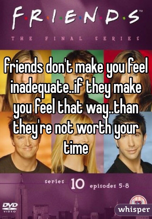 friends don't make you feel inadequate..if they make you feel that way..than they're not worth your time 