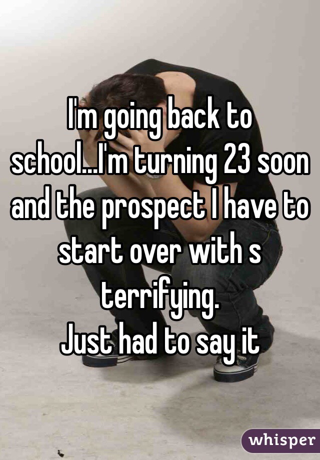 I'm going back to school...I'm turning 23 soon and the prospect I have to start over with s terrifying. 
Just had to say it
