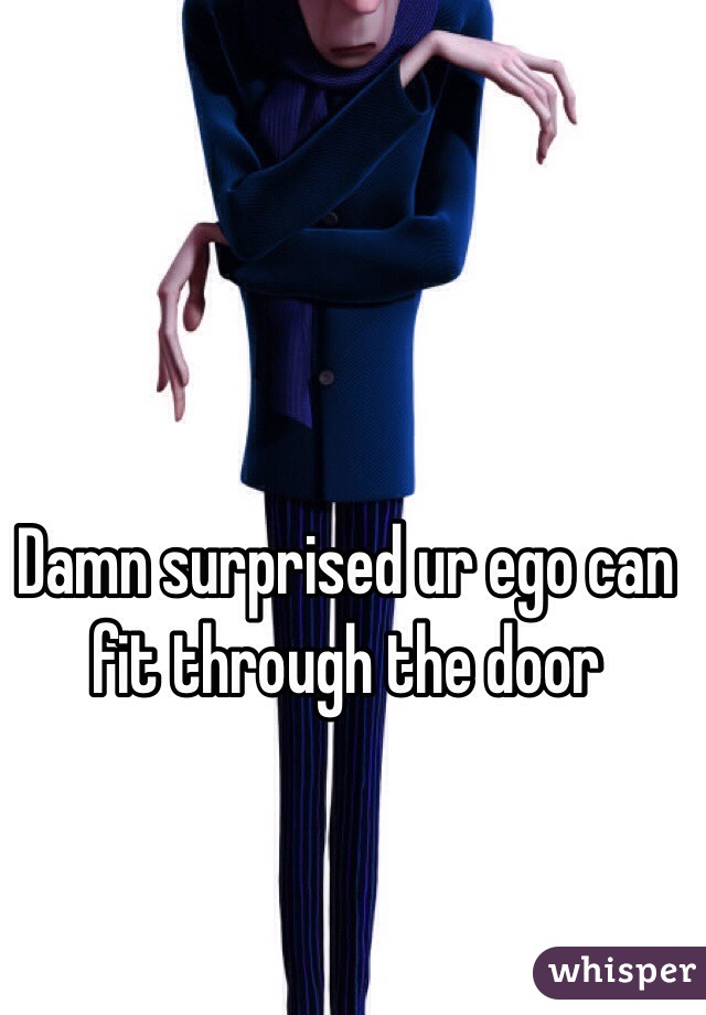 Damn surprised ur ego can fit through the door