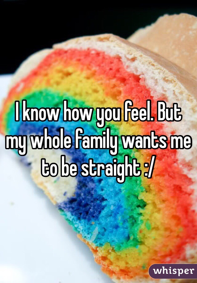 I know how you feel. But my whole family wants me to be straight :/