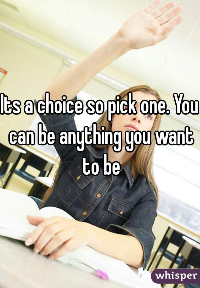 Its a choice so pick one. You can be anything you want to be