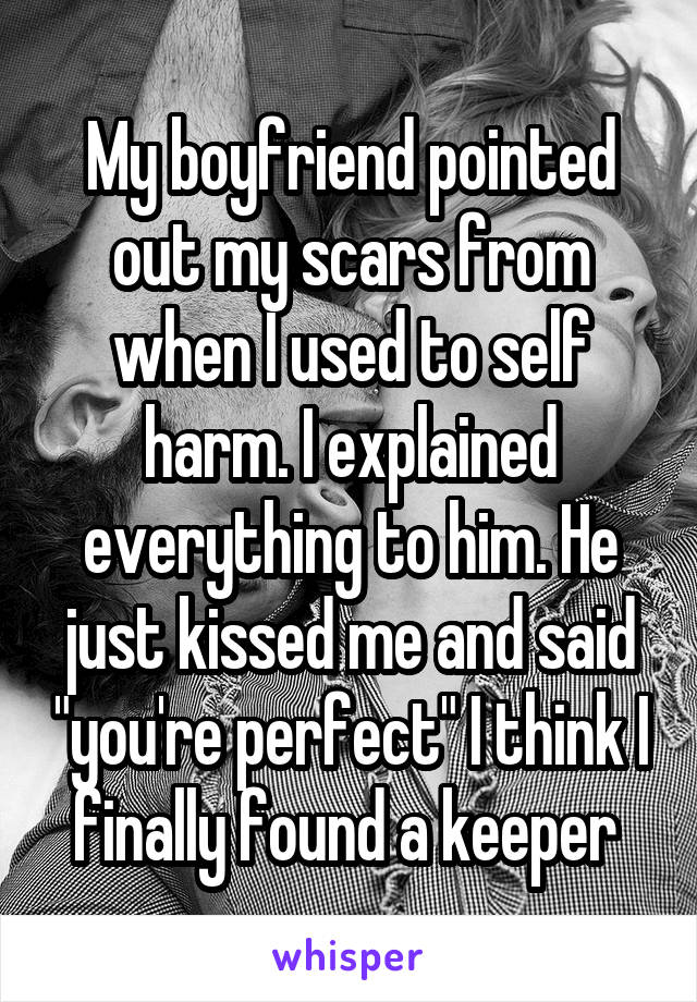 My boyfriend pointed out my scars from when I used to self harm. I explained everything to him. He just kissed me and said "you're perfect" I think I finally found a keeper 