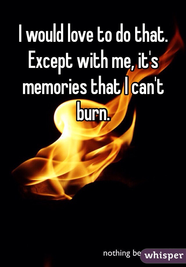 I would love to do that. Except with me, it's memories that I can't burn. 