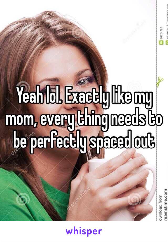 Yeah lol. Exactly like my mom, every thing needs to be perfectly spaced out