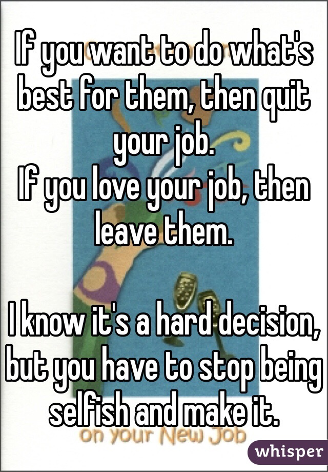 If you want to do what's best for them, then quit your job. 
If you love your job, then leave them. 

I know it's a hard decision, but you have to stop being selfish and make it. 