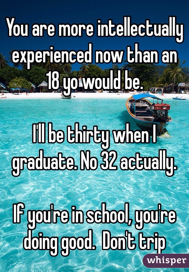 You are more intellectually experienced now than an 18 yo would be. 

I'll be thirty when I graduate. No 32 actually. 

If you're in school, you're doing good.  Don't trip 