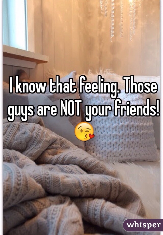 I know that feeling. Those guys are NOT your friends! 😘