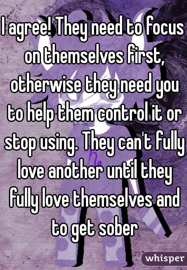 I agree! They need to focus on themselves first, otherwise they need you to help them control it or stop using. They can't fully love another until they fully love themselves and to get sober
