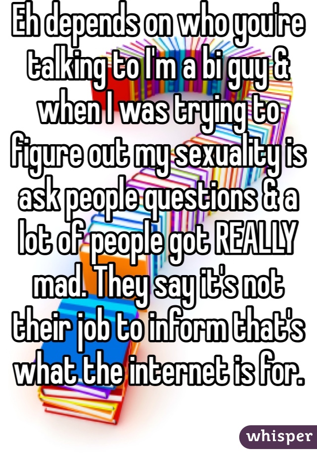 Eh depends on who you're talking to I'm a bi guy & when I was trying to figure out my sexuality is ask people questions & a lot of people got REALLY mad. They say it's not their job to inform that's what the internet is for. 