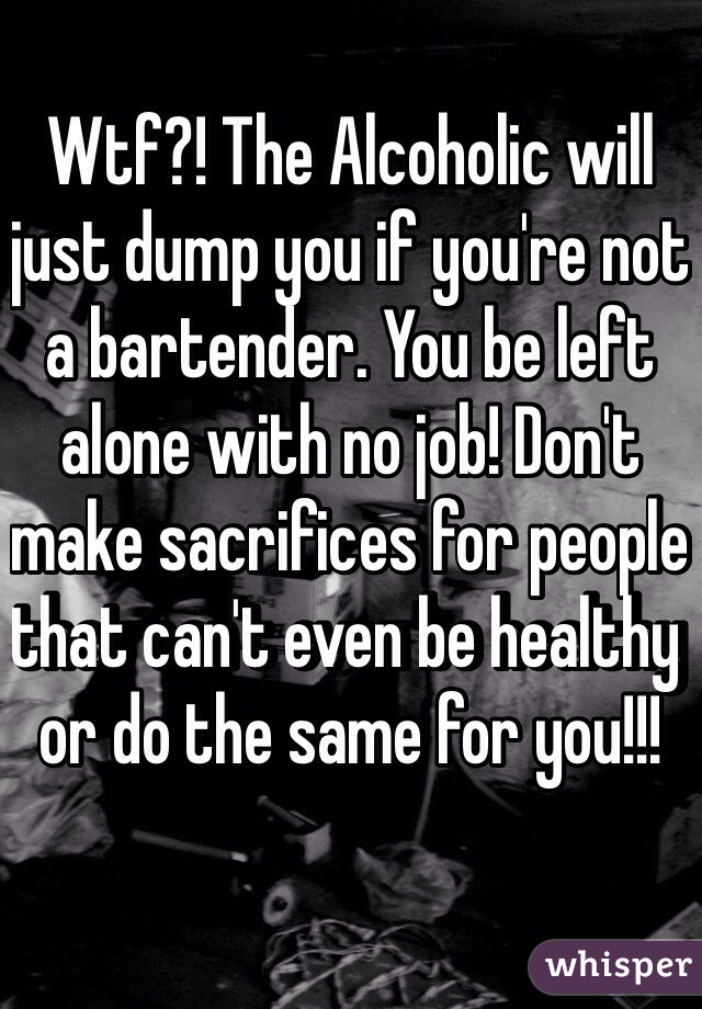 Wtf?! The Alcoholic will just dump you if you're not a bartender. You be left alone with no job! Don't make sacrifices for people that can't even be healthy or do the same for you!!!