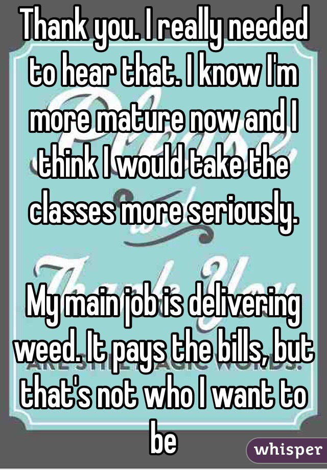 Thank you. I really needed to hear that. I know I'm more mature now and I think I would take the classes more seriously. 

My main job is delivering weed. It pays the bills, but that's not who I want to be 