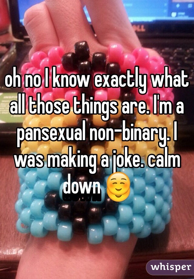 oh no I know exactly what all those things are. I'm a pansexual non-binary. I was making a joke. calm down ☺️