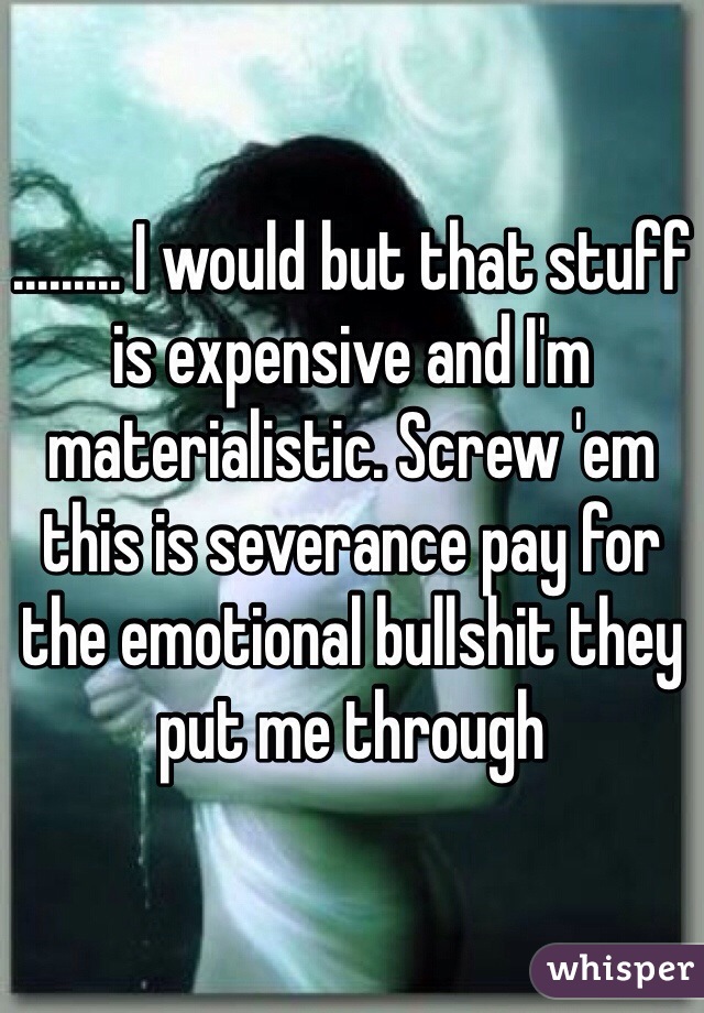 ......... I would but that stuff is expensive and I'm materialistic. Screw 'em this is severance pay for the emotional bullshit they put me through