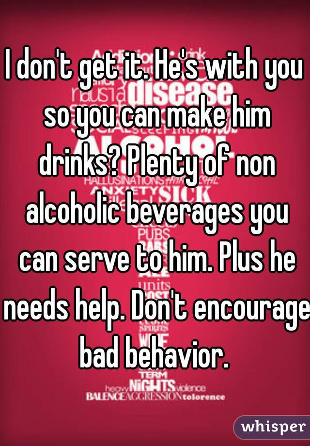 I don't get it. He's with you so you can make him drinks? Plenty of non alcoholic beverages you can serve to him. Plus he needs help. Don't encourage bad behavior. 