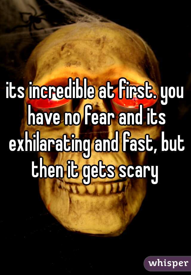 its incredible at first. you have no fear and its exhilarating and fast, but then it gets scary 