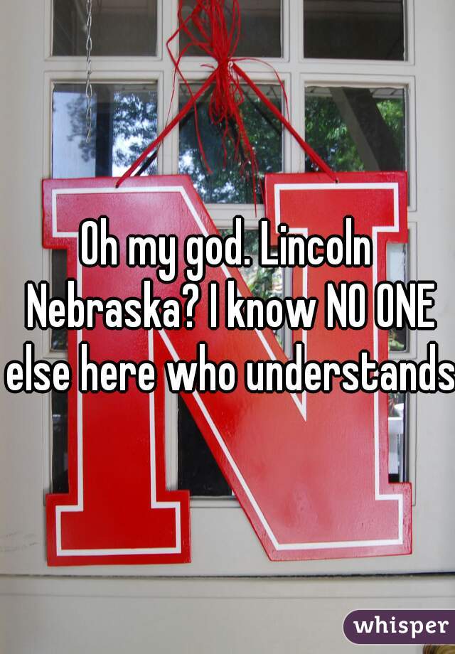 Oh my god. Lincoln Nebraska? I know NO ONE else here who understands