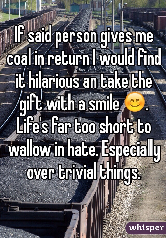 If said person gives me coal in return I would find it hilarious an take the gift with a smile 😊. Life's far too short to wallow in hate. Especially over trivial things. 