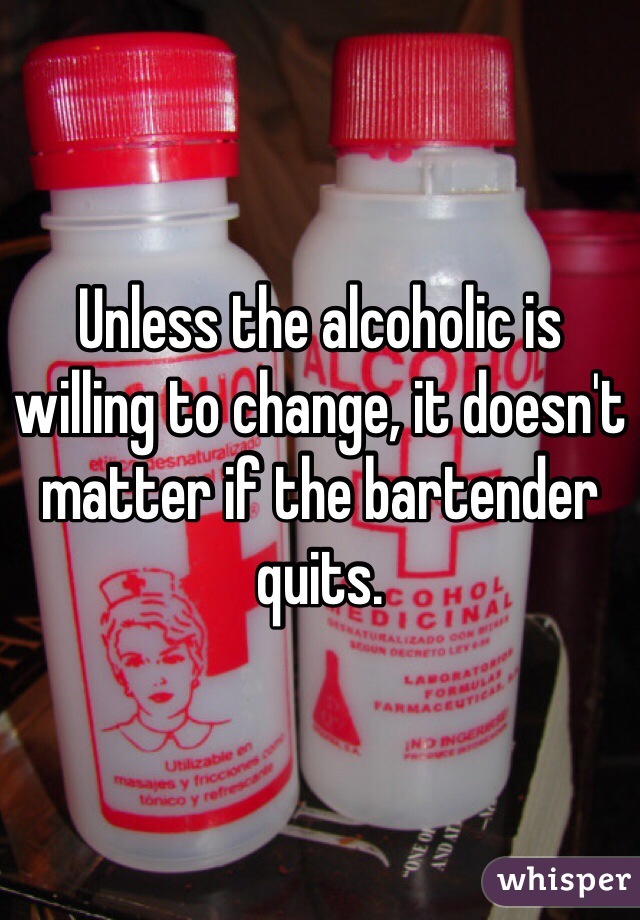 Unless the alcoholic is willing to change, it doesn't matter if the bartender quits. 