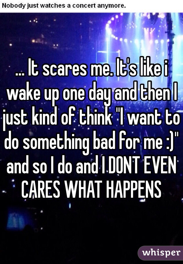 ... It scares me. It's like i wake up one day and then I just kind of think "I want to do something bad for me :)" and so I do and I DONT EVEN CARES WHAT HAPPENS