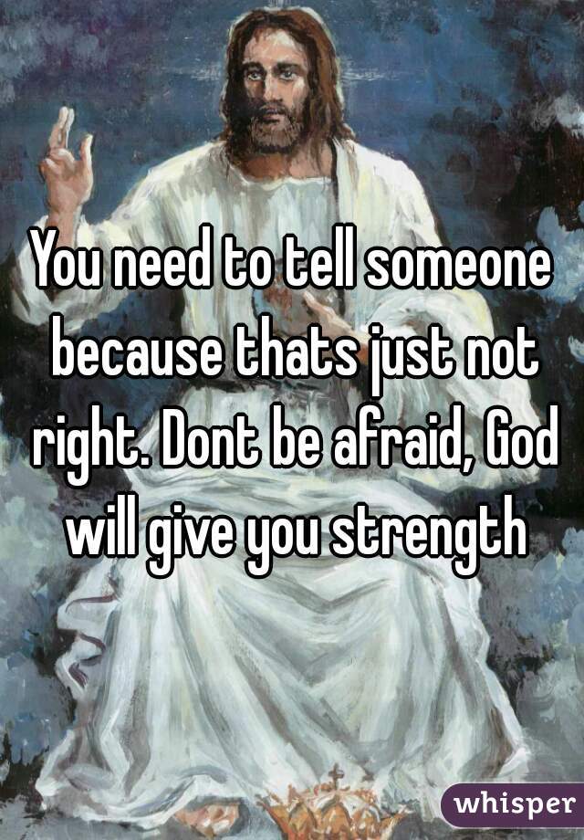 You need to tell someone because thats just not right. Dont be afraid, God will give you strength
