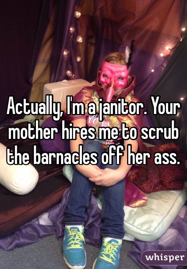 Actually, I'm a janitor. Your mother hires me to scrub the barnacles off her ass.