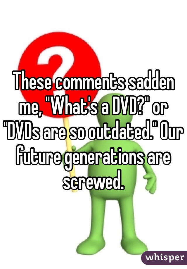 These comments sadden me, "What's a DVD?" or "DVDs are so outdated." Our future generations are screwed.  