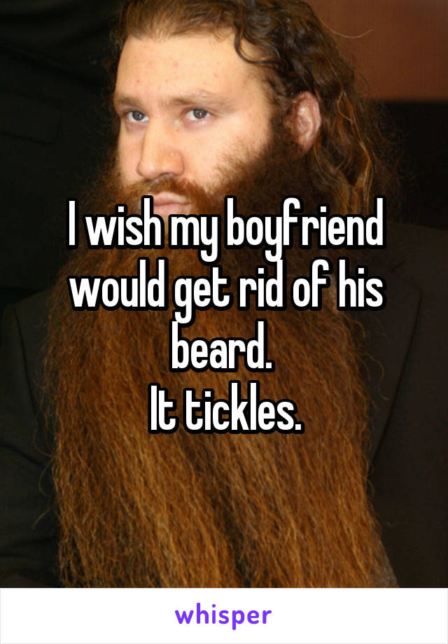 I wish my boyfriend would get rid of his beard. 
It tickles.