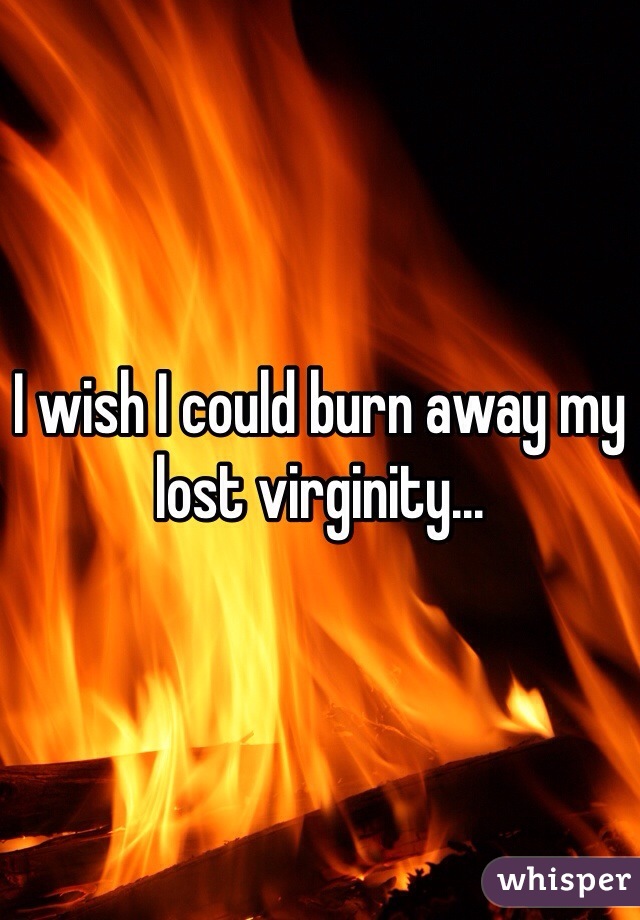 I wish I could burn away my lost virginity...