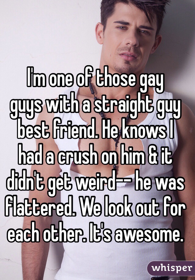 I'm one of those gay 
guys with a straight guy best friend. He knows I 
had a crush on him & it didn't get weird-- he was flattered. We look out for each other. It's awesome.