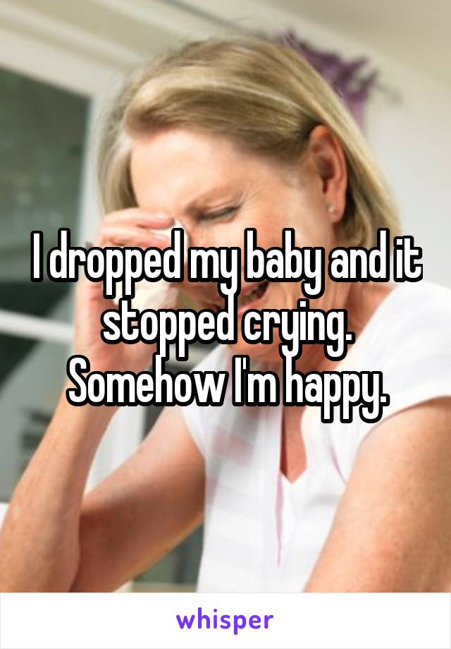 I dropped my baby and it stopped crying. Somehow I'm happy.