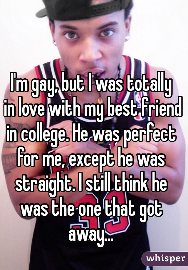 I'm gay, but I was totally
 in love with my best friend in college. He was perfect for me, except he was straight. I still think he 
was the one that got away...