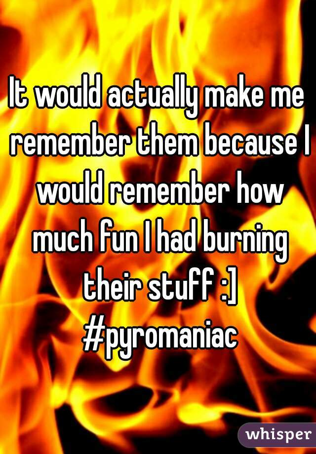 It would actually make me remember them because I would remember how much fun I had burning their stuff :] #pyromaniac