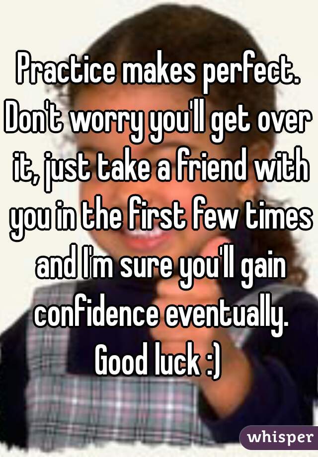 Practice makes perfect.
Don't worry you'll get over it, just take a friend with you in the first few times and I'm sure you'll gain confidence eventually.
Good luck :)