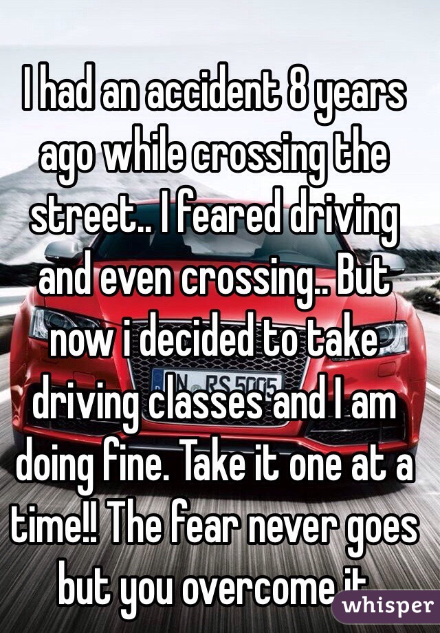 I had an accident 8 years ago while crossing the street.. I feared driving and even crossing.. But now i decided to take driving classes and I am doing fine. Take it one at a time!! The fear never goes but you overcome it