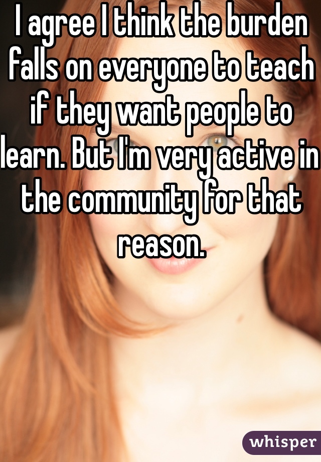 I agree I think the burden falls on everyone to teach if they want people to learn. But I'm very active in the community for that reason. 